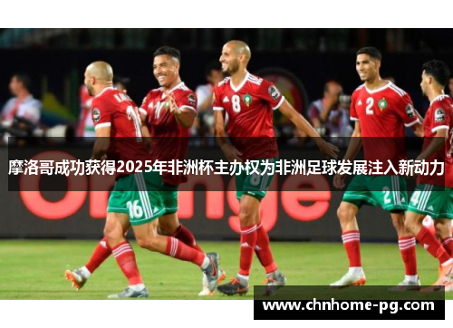 摩洛哥成功获得2025年非洲杯主办权为非洲足球发展注入新动力