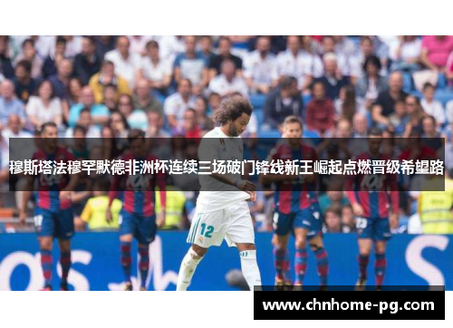 穆斯塔法穆罕默德非洲杯连续三场破门锋线新王崛起点燃晋级希望路 穆斯塔法穆罕默德非洲杯连续三场破门锋线新王崛起点燃晋级希望路